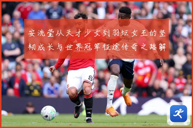安洗莹从天才少女到羽坛女王的坚韧成长与世界冠军征途传奇之路解析：最新赛事动态与深度分析