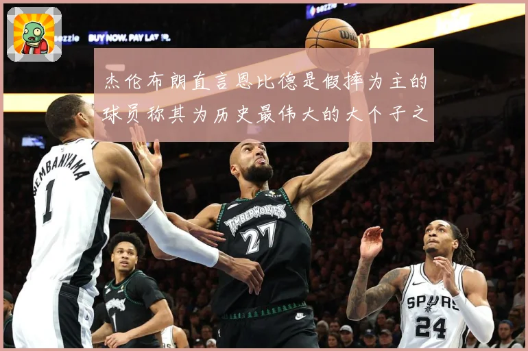 杰伦布朗直言恩比德是假摔为主的球员称其为历史最伟大的大个子之赛场复盘：最新赛事动态与深度分析