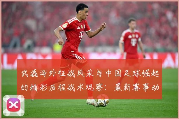 武磊海外征战风采与中国足球崛起的精彩历程战术观察：最新赛事动态与深度分析