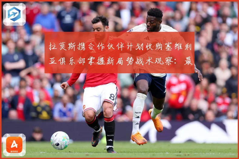 拉莫斯携合作伙伴计划收购塞维利亚俱乐部掌握新局势战术观察：最新赛事动态与深度分析