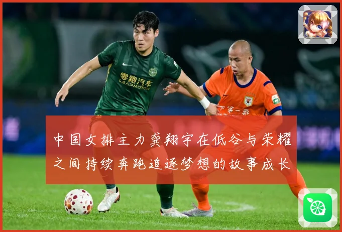 中国女排主力龚翔宇在低谷与荣耀之间持续奔跑追逐梦想的故事成长观察：最新赛事动态与深度分析