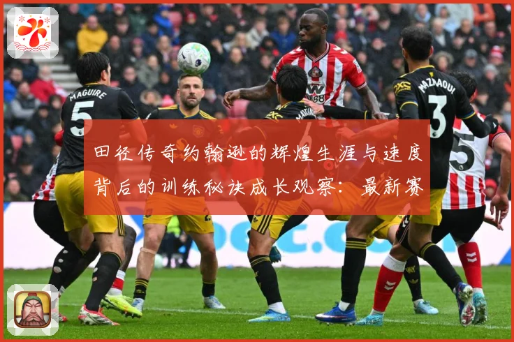 田径传奇约翰逊的辉煌生涯与速度背后的训练秘诀成长观察：最新赛事动态与深度分析