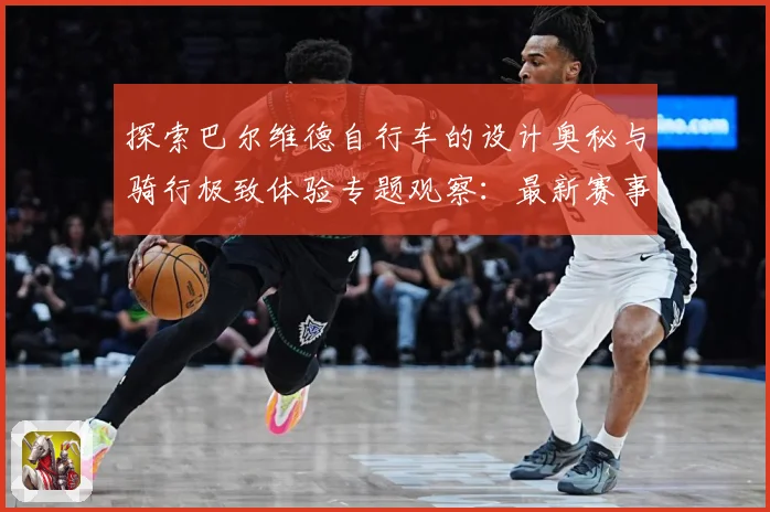 探索巴尔维德自行车的设计奥秘与骑行极致体验专题观察：最新赛事动态与深度分析